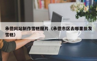 东明承德网站制作雪糕图片（承德市区去哪里批发雪糕）