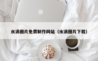 东明水滴图片免费制作网站（水滴图片下载）